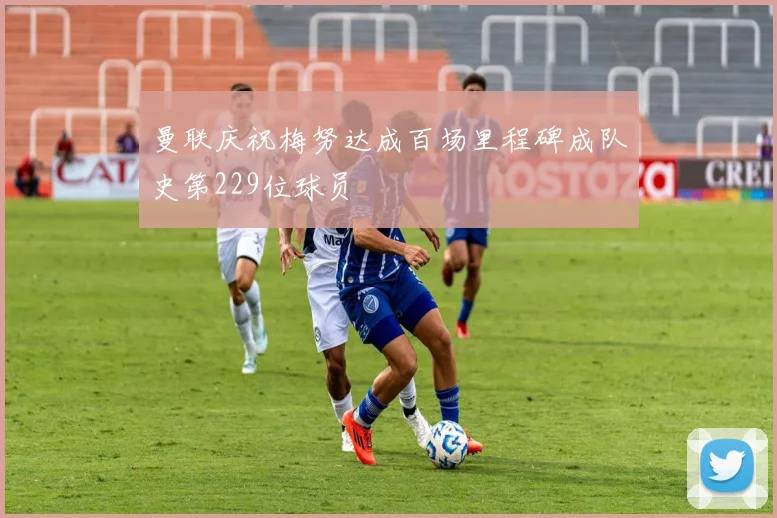 曼联庆祝梅努达成百场里程碑成队史第229位球员