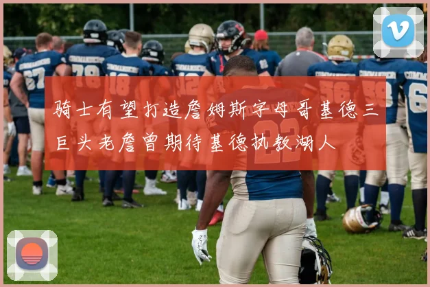 骑士有望打造詹姆斯字母哥基德三巨头老詹曾期待基德执教湖人
