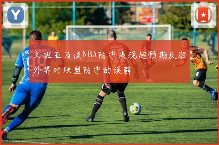 文班亚马谈NBA防守表现超预期反驳外界对联盟防守的误解