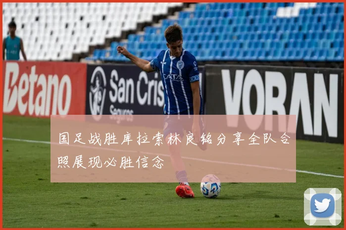 国足战胜库拉索林良铭分享全队合照展现必胜信念