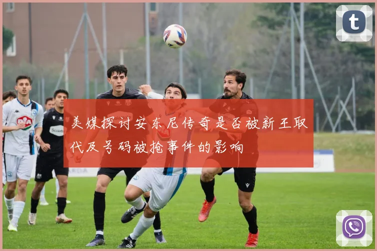 美媒探讨安东尼传奇是否被新王取代及号码被抢事件的影响