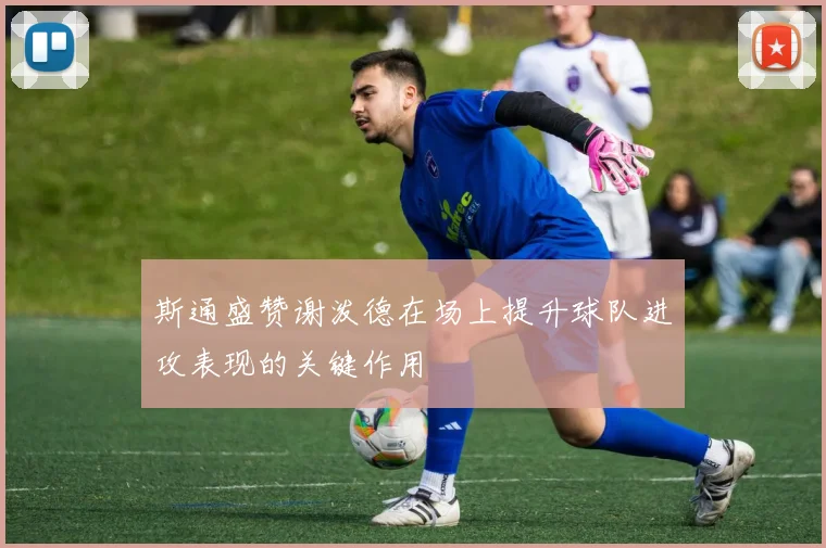 斯通盛赞谢泼德在场上提升球队进攻表现的关键作用