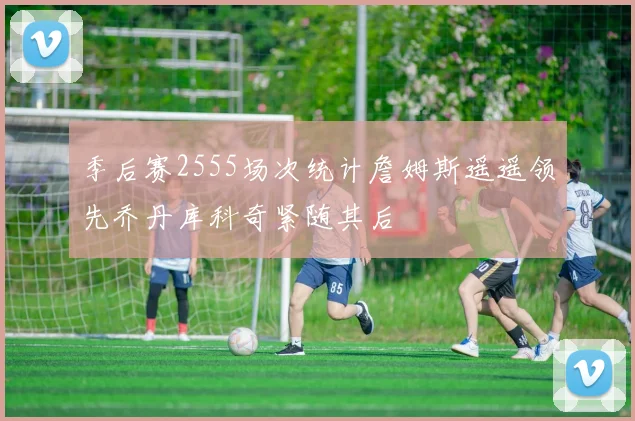 季后赛2555场次统计詹姆斯遥遥领先乔丹库科奇紧随其后