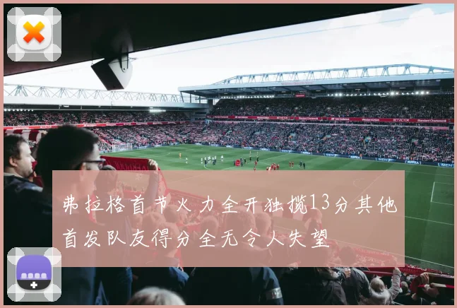 弗拉格首节火力全开独揽13分其他首发队友得分全无令人失望