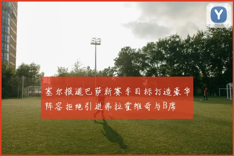 塞尔报道巴萨新赛季目标打造豪华阵容拒绝引进弗拉霍维奇与B席