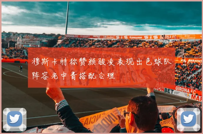 穆斯卡特称赞颜骏凌表现出色球队阵容老中青搭配合理