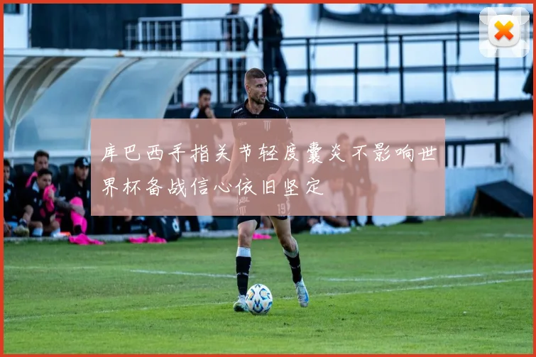 库巴西手指关节轻度囊炎不影响世界杯备战信心依旧坚定