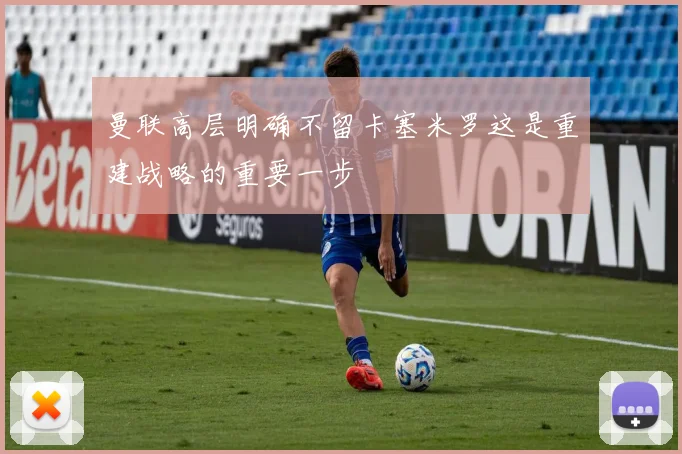 曼联高层明确不留卡塞米罗这是重建战略的重要一步