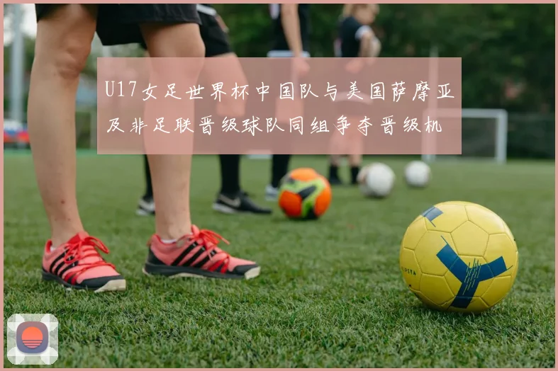 U17女足世界杯中国队与美国萨摩亚及非足联晋级球队同组争夺晋级机会