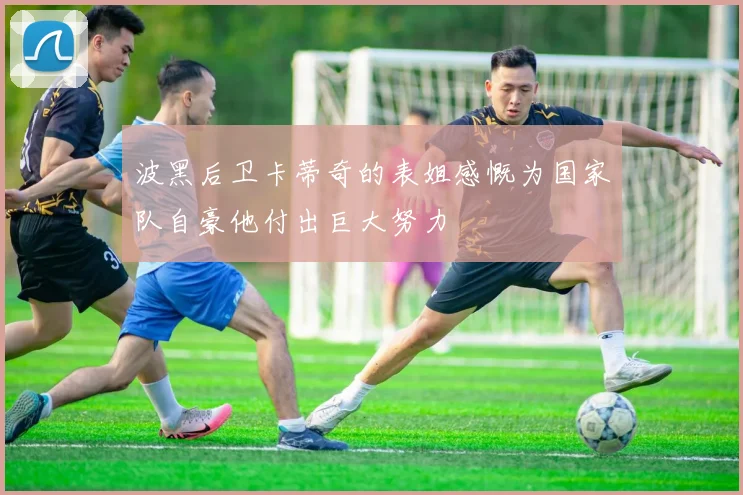 波黑后卫卡蒂奇的表姐感慨为国家队自豪他付出巨大努力