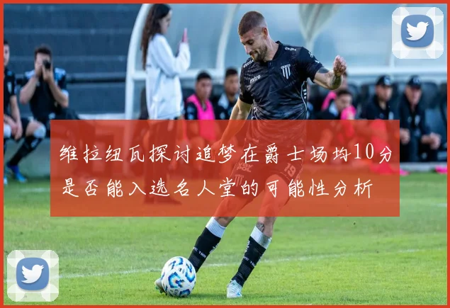 维拉纽瓦探讨追梦在爵士场均10分是否能入选名人堂的可能性分析