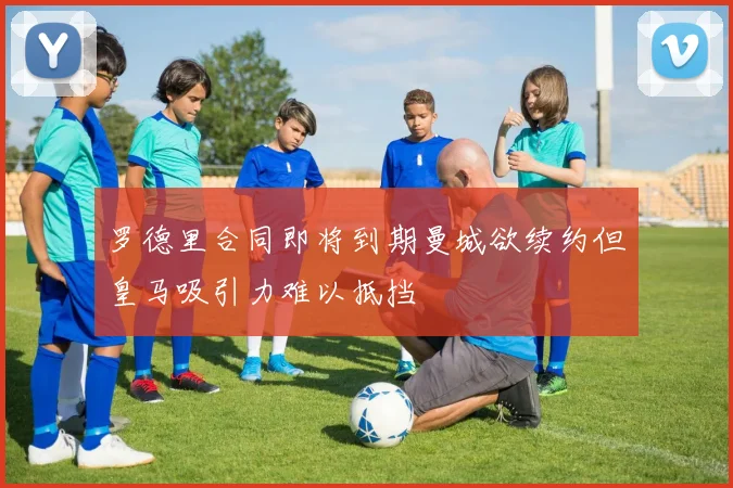 罗德里合同即将到期曼城欲续约但皇马吸引力难以抵挡
